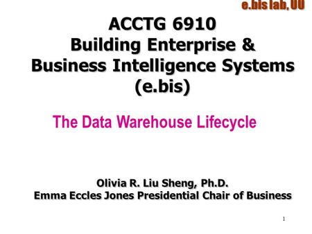 1 ACCTG 6910 Building Enterprise & Business Intelligence Systems (e.bis) The Data Warehouse Lifecycle Olivia R. Liu Sheng, Ph.D. Emma Eccles Jones Presidential.