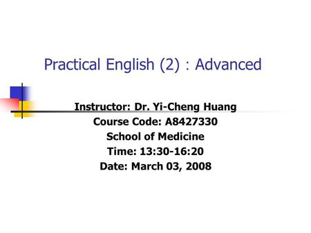 Practical English (2) ： Advanced Instructor: Dr. Yi-Cheng Huang Course Code: A8427330 School of Medicine Time: 13:30-16:20 Date: March 03, 2008.