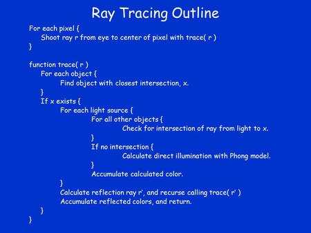 Ray Tracing Outline For each pixel { Shoot ray r from eye to center of pixel with trace( r ) } function trace( r ) For each object { Find object with closest.