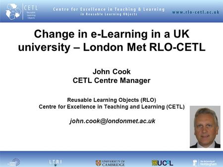1 Change in e-Learning in a UK university – London Met RLO-CETL John Cook CETL Centre Manager Reusable Learning Objects (RLO) Centre for Excellence in.