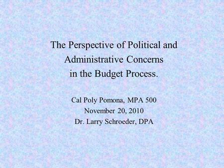 The Perspective of Political and Administrative Concerns in the Budget Process. Cal Poly Pomona, MPA 500 November 20, 2010 Dr. Larry Schroeder, DPA.