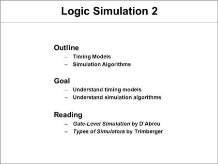 Logic Simulation 2 Outline –Timing Models –Simulation Algorithms Goal –Understand timing models –Understand simulation algorithms Reading –Gate-Level Simulation.