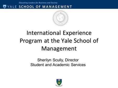 International Experience Program at the Yale School of Management Sherilyn Scully, Director Student and Academic Services.