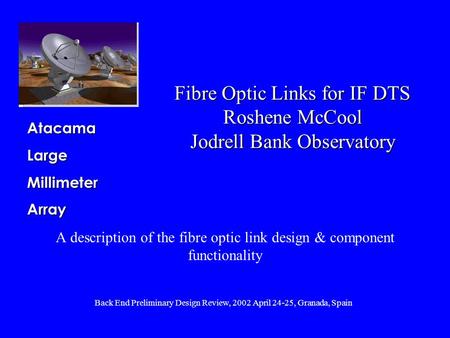 AtacamaLargeMillimeterArray Back End Preliminary Design Review, 2002 April 24-25, Granada, Spain Fibre Optic Links for IF DTS Roshene McCool Jodrell Bank.