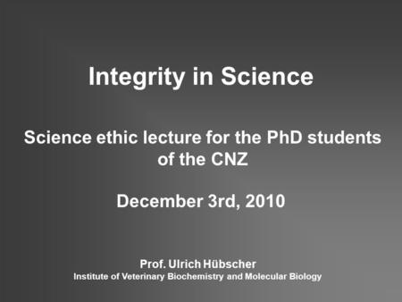 Integrity in Science Science ethic lecture for the PhD students of the CNZ December 3rd, 2010 Prof. Ulrich Hübscher Institute of Veterinary Biochemistry.