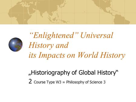 “Enlightened” Universal History and its Impacts on World History „Historiography of Global History“ 2 Course Type W3 = Philosophy of Science 3.