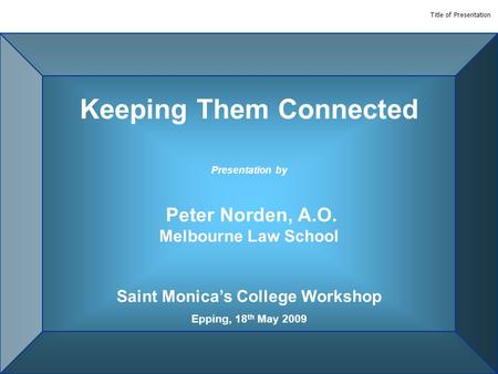 Title of Presentation Keeping Them Connected Presentation by Peter Norden, A.O. Melbourne Law School Saint Monica’s College Workshop Epping, 18 th May.