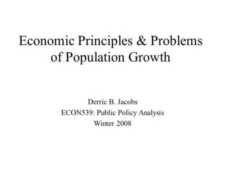 Economic Principles & Problems of Population Growth Derric B. Jacobs ECON539: Public Policy Analysis Winter 2008.