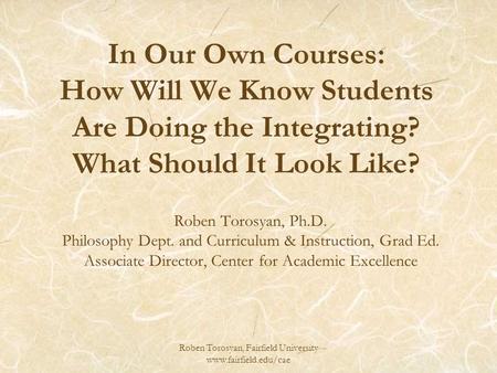 Roben Torosyan, Fairfield University www.fairfield.edu/cae In Our Own Courses: How Will We Know Students Are Doing the Integrating? What Should It Look.