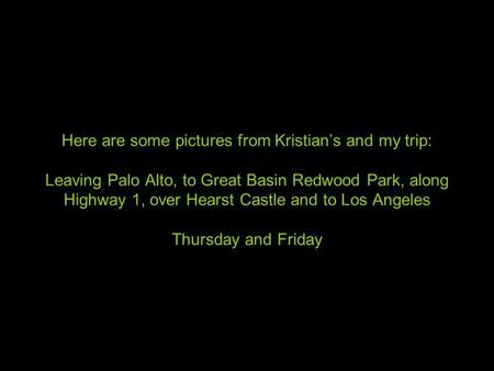 Here are some pictures from Kristian’s and my trip: Leaving Palo Alto, to Great Basin Redwood Park, along Highway 1, over Hearst Castle and to Los Angeles.
