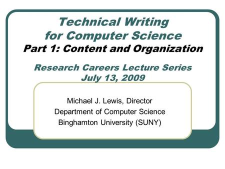 Technical Writing for Computer Science Part 1: Content and Organization Research Careers Lecture Series July 13, 2009 Michael J. Lewis, Director Department.