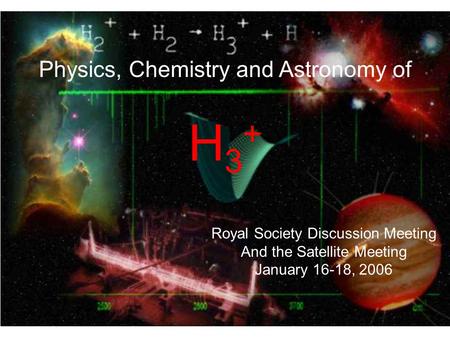 Physics, Chemistry and Astronomy of H 3 + Royal Society Discussion Meeting And the Satellite Meeting January 16-18, 2006.