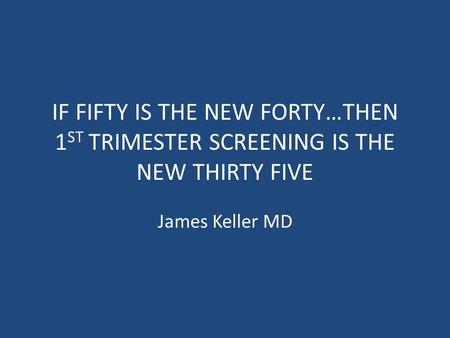 IF FIFTY IS THE NEW FORTY…THEN 1 ST TRIMESTER SCREENING IS THE NEW THIRTY FIVE James Keller MD.