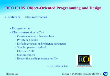 Rossella Lau Lecture 5, DCO10105, Semester B,2005-6 DCO10105 Object-Oriented Programming and Design  Lecture 5: Class construction  Encapsulation 