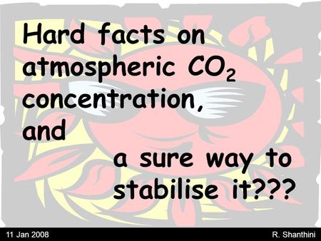 Hard facts on atmospheric CO 2 concentration, and a sure way to stabilise it??? 11 Jan 2008 R. Shanthini.