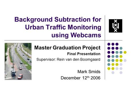 Background Subtraction for Urban Traffic Monitoring using Webcams Master Graduation Project Final Presentation Supervisor: Rein van den Boomgaard Mark.