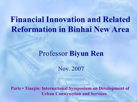 Financial Innovation and Related Reformation in Binhai New Area Professor Biyun Ren Nov. 2007 Paris Tianjin: International Symposium on Development of.
