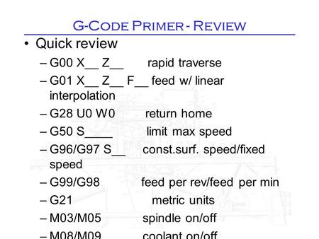 G-Code Primer - Review Quick review –G00 X__ Z__ rapid traverse –G01 X__ Z__ F__ feed w/ linear interpolation –G28 U0 W0 return home –G50 S____ limit max.