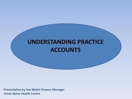 Presentation by Sue Walsh Finance Manager Great Ayton Health Centre UNDERSTANDING PRACTICE ACCOUNTS.