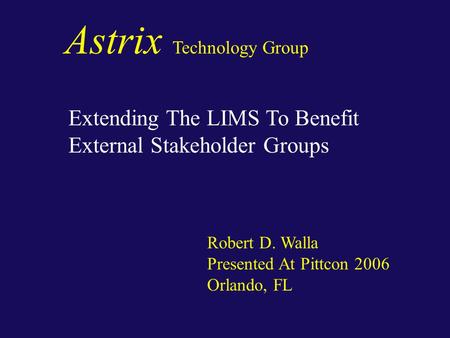 Astrix Technology Group Extending The LIMS To Benefit External Stakeholder Groups Robert D. Walla Presented At Pittcon 2006 Orlando, FL.
