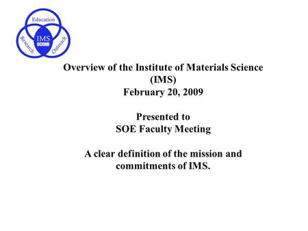Overview of the Institute of Materials Science (IMS) February 20, 2009 Presented to SOE Faculty Meeting A clear definition of the mission and commitments.