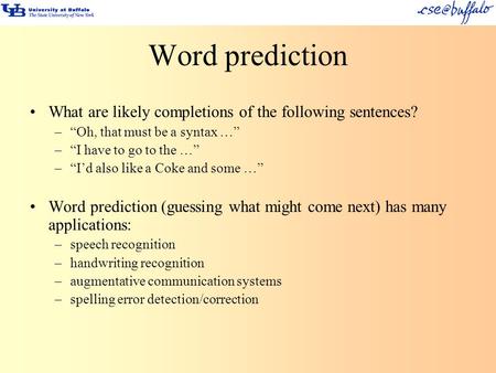 Word prediction What are likely completions of the following sentences? –“Oh, that must be a syntax …” –“I have to go to the …” –“I’d also like a Coke.