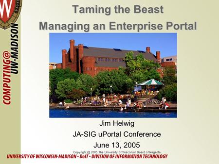 Taming the Beast Managing an Enterprise Portal Jim Helwig JA-SIG uPortal Conference June 13, 2005 2005 The University of Wisconsin Board of.