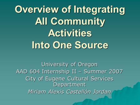Overview of Integrating All Community Activities Into One Source University of Oregon AAD 604 Internship II – Summer 2007 City of Eugene Cultural Services.