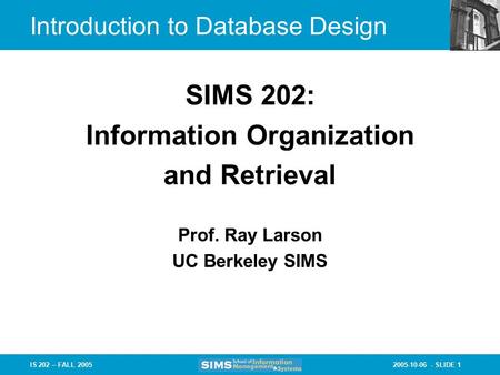 2005-10-06 - SLIDE 1IS 202 – FALL 2005 Prof. Ray Larson UC Berkeley SIMS SIMS 202: Information Organization and Retrieval Introduction to Database Design.