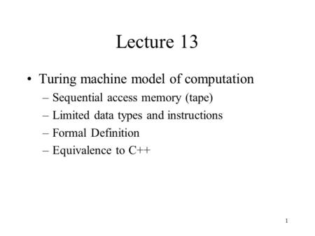 1 Lecture 13 Turing machine model of computation –Sequential access memory (tape) –Limited data types and instructions –Formal Definition –Equivalence.