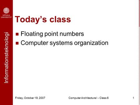 Informationsteknologi Friday, October 19, 2007Computer Architecture I - Class 61 Today’s class Floating point numbers Computer systems organization.