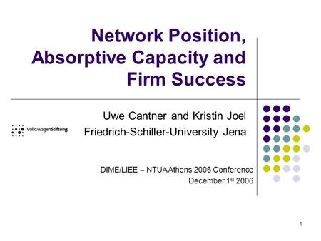 1 Network Position, Absorptive Capacity and Firm Success Uwe Cantner and Kristin Joel Friedrich-Schiller-University Jena DIME/LIEE – NTUA Athens 2006 Conference.