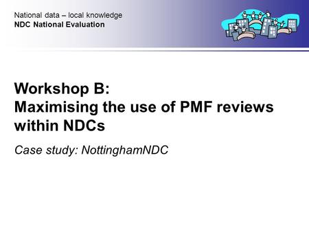 Workshop B: Maximising the use of PMF reviews within NDCs Case study: NottinghamNDC National data – local knowledge NDC National Evaluation.