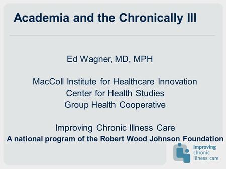 Academia and the Chronically Ill Ed Wagner, MD, MPH MacColl Institute for Healthcare Innovation Center for Health Studies Group Health Cooperative Improving.