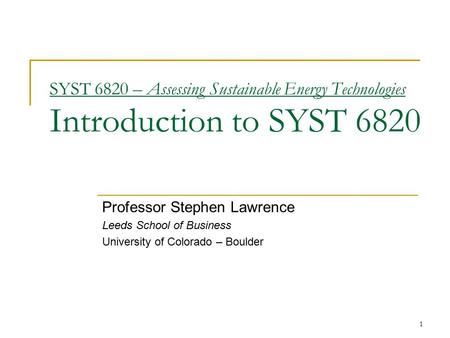 1 SYST 6820 – Assessing Sustainable Energy Technologies Introduction to SYST 6820 Professor Stephen Lawrence Leeds School of Business University of Colorado.