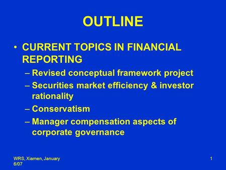 WRS, Xiamen, January 6/07 1 OUTLINE CURRENT TOPICS IN FINANCIAL REPORTING –Revised conceptual framework project –Securities market efficiency & investor.