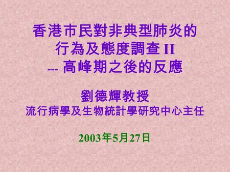 香港市民對非典型肺炎的 行為及態度調查 II --- 高峰期之後的反應 劉德輝教授 流行病學及生物統計學研究中心主任 2003 年 5 月 27 日.