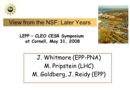 View from the NSF: Later Years J. Whitmore (EPP-PNA) M. Pripstein (LHC) M. Goldberg, J. Reidy (EPP) LEPP – CLEO CESR Symposium at Cornell, May 31, 2008.
