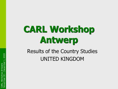 CARL Workshop Antwerp November 30 – December 1, 2005 CARL Workshop Antwerp Results of the Country Studies UNITED KINGDOM.