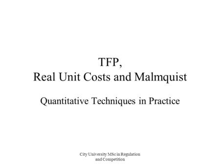 City University MSc in Regulation and Competition TFP, Real Unit Costs and Malmquist Quantitative Techniques in Practice.