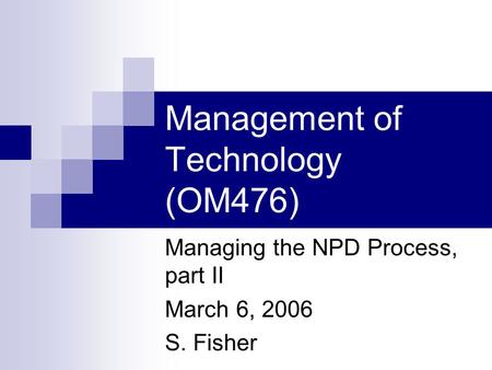 Management of Technology (OM476) Managing the NPD Process, part II March 6, 2006 S. Fisher.