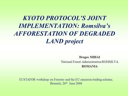 KYOTO PROTOCOL’S JOINT IMPLEMENTATION: Romsilva’s AFFORESTATION OF DEGRADED LAND project Dragos MIHAI National Forest Administration ROMSILVA ROMANIA EUSTAFOR.