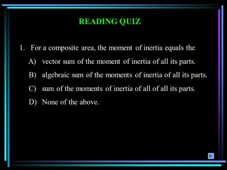 READING QUIZ 1.For a composite area, the moment of inertia equals the A)vector sum of the moment of inertia of all its parts. B)algebraic sum of the moments.