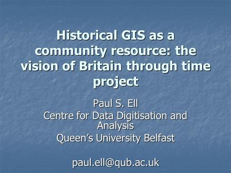 Historical GIS as a community resource: the vision of Britain through time project Paul S. Ell Centre for Data Digitisation and Analysis Queen’s University.