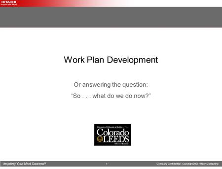 Inspiring Your Next Success! ® Company Confidential - Copyright 2008 Hitachi Consulting 1 Work Plan Development Or answering the question: “So... what.