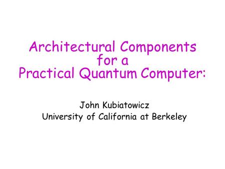 Architectural Components for a Practical Quantum Computer: John Kubiatowicz University of California at Berkeley.