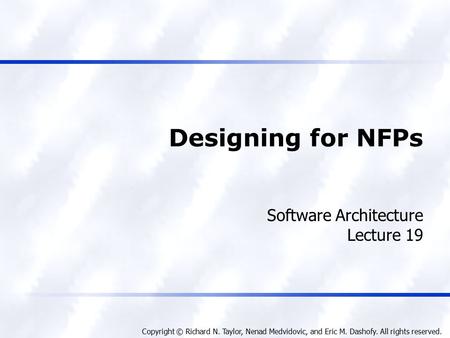 Copyright © Richard N. Taylor, Nenad Medvidovic, and Eric M. Dashofy. All rights reserved. Designing for NFPs Software Architecture Lecture 19.