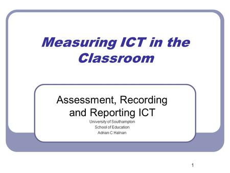 1 Measuring ICT in the Classroom Assessment, Recording and Reporting ICT University of Southampton School of Education Adrian C Halnan.