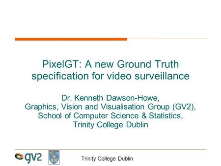 Trinity College Dublin PixelGT: A new Ground Truth specification for video surveillance Dr. Kenneth Dawson-Howe, Graphics, Vision and Visualisation Group.