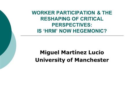 WORKER PARTICIPATION & THE RESHAPING OF CRITICAL PERSPECTIVES: IS ‘HRM’ NOW HEGEMONIC? Miguel Martínez Lucio University of Manchester.